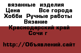 вязанные  изделия  › Цена ­ 100 - Все города Хобби. Ручные работы » Вязание   . Краснодарский край,Сочи г.